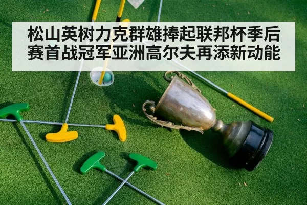 松山英树力克群雄捧起联邦杯季后赛首战冠军亚洲高尔夫再添新动能