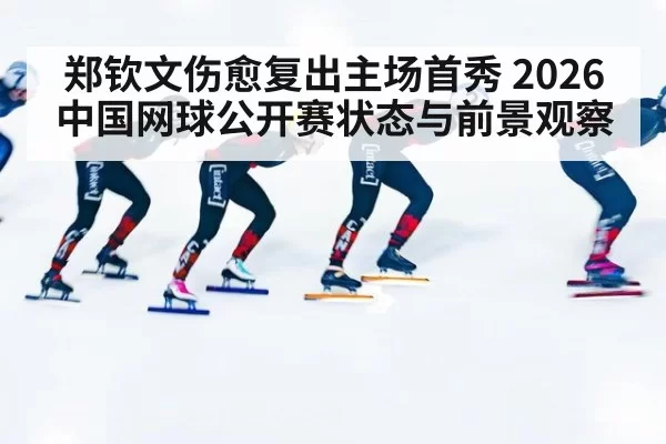 郑钦文伤愈复出主场首秀 2026中国网球公开赛状态与前景观察